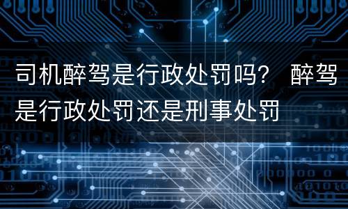 司机醉驾是行政处罚吗？ 醉驾是行政处罚还是刑事处罚