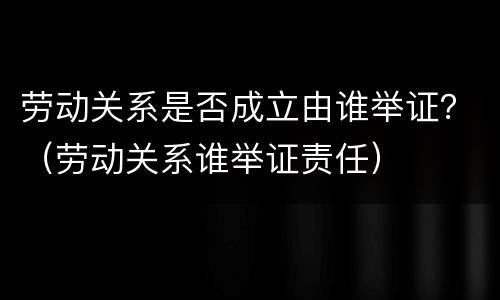 劳动关系是否成立由谁举证？（劳动关系谁举证责任）