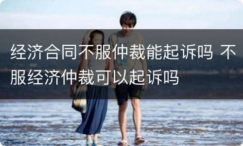 经济合同不服仲裁能起诉吗 不服经济仲裁可以起诉吗