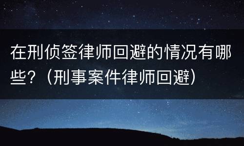 在刑侦签律师回避的情况有哪些?（刑事案件律师回避）