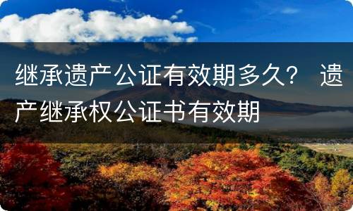 继承遗产公证有效期多久？ 遗产继承权公证书有效期