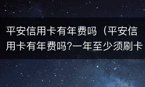 平安信用卡有年费吗（平安信用卡有年费吗?一年至少须刷卡多少次?）