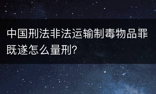 中国刑法非法运输制毒物品罪既遂怎么量刑？