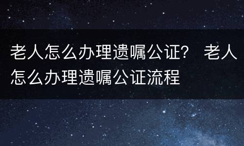 老人怎么办理遗嘱公证？ 老人怎么办理遗嘱公证流程