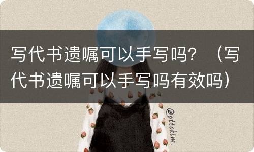 写代书遗嘱可以手写吗？（写代书遗嘱可以手写吗有效吗）