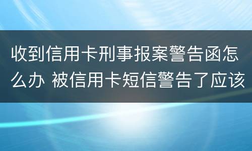 收到信用卡刑事报案警告函怎么办 被信用卡短信警告了应该怎么办