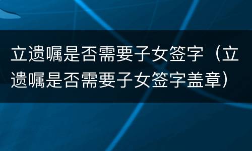 立遗嘱是否需要子女签字（立遗嘱是否需要子女签字盖章）