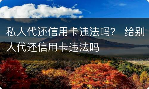 私人代还信用卡违法吗？ 给别人代还信用卡违法吗
