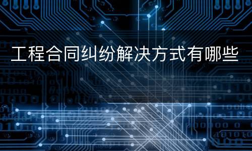工程合同纠纷解决方式有哪些