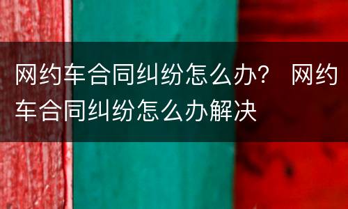 网约车合同纠纷怎么办？ 网约车合同纠纷怎么办解决