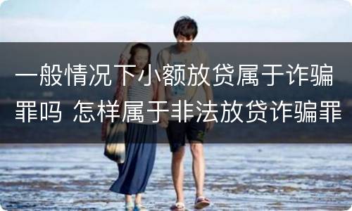 一般情况下小额放贷属于诈骗罪吗 怎样属于非法放贷诈骗罪