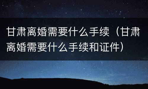 甘肃离婚需要什么手续（甘肃离婚需要什么手续和证件）