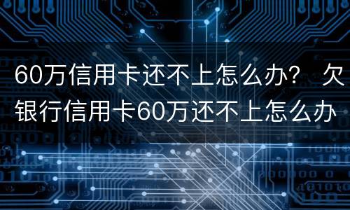 60万信用卡还不上怎么办？ 欠银行信用卡60万还不上怎么办
