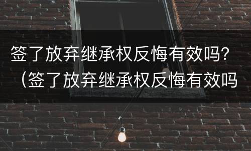 签了放弃继承权反悔有效吗？（签了放弃继承权反悔有效吗合同）