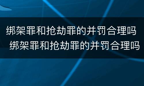 绑架罪和抢劫罪的并罚合理吗 绑架罪和抢劫罪的并罚合理吗知乎