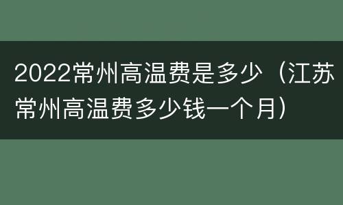 2022常州高温费是多少（江苏常州高温费多少钱一个月）
