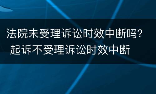 法院未受理诉讼时效中断吗？ 起诉不受理诉讼时效中断