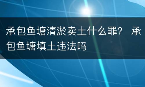 承包鱼塘清淤卖土什么罪？ 承包鱼塘填土违法吗