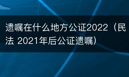 遗嘱在什么地方公证2022（民法 2021年后公证遗嘱）