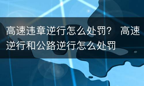 高速违章逆行怎么处罚？ 高速逆行和公路逆行怎么处罚