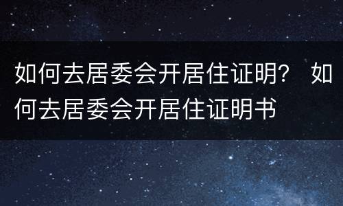 如何去居委会开居住证明？ 如何去居委会开居住证明书