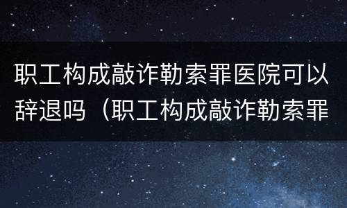 职工构成敲诈勒索罪医院可以辞退吗（职工构成敲诈勒索罪医院可以辞退吗知乎）