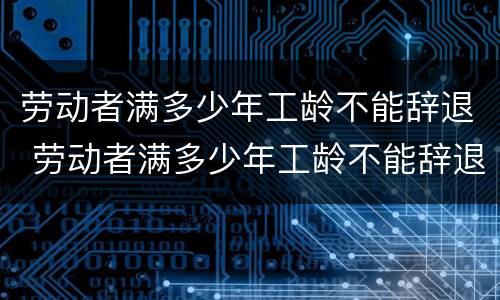 劳动者满多少年工龄不能辞退 劳动者满多少年工龄不能辞退员工