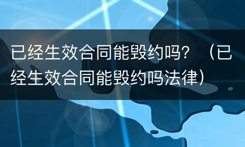 已经生效合同能毁约吗？（已经生效合同能毁约吗法律）