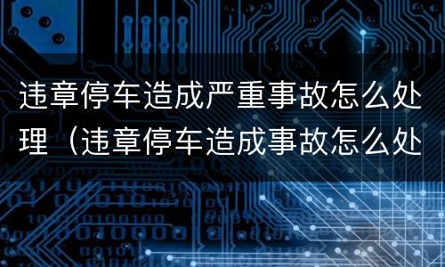 违章停车造成严重事故怎么处理（违章停车造成事故怎么处罚）
