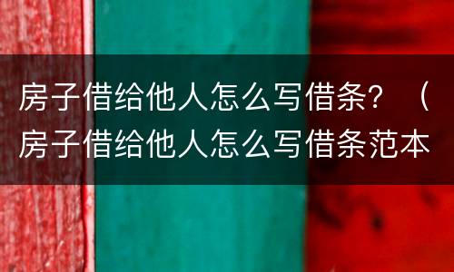 房子借给他人怎么写借条？（房子借给他人怎么写借条范本）