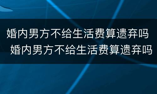 婚内男方不给生活费算遗弃吗 婚内男方不给生活费算遗弃吗怎么办