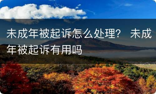 未成年被起诉怎么处理？ 未成年被起诉有用吗