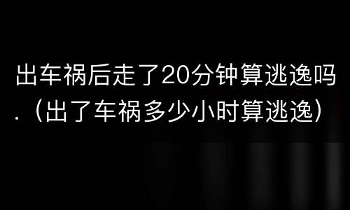 出车祸后走了20分钟算逃逸吗.（出了车祸多少小时算逃逸）