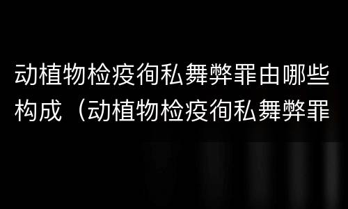 动植物检疫徇私舞弊罪由哪些构成（动植物检疫徇私舞弊罪量刑）