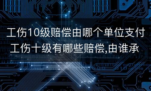 工伤10级赔偿由哪个单位支付 工伤十级有哪些赔偿,由谁承担