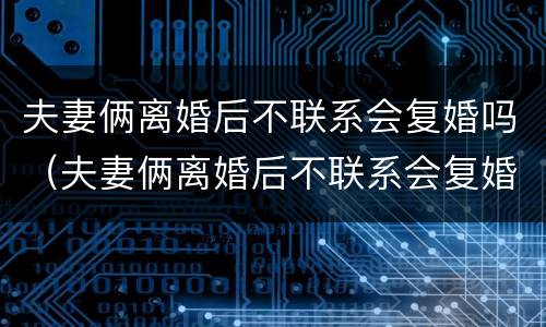 夫妻俩离婚后不联系会复婚吗（夫妻俩离婚后不联系会复婚吗女方）