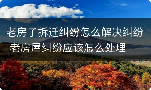 老房子拆迁纠纷怎么解决纠纷 老房屋纠纷应该怎么处理
