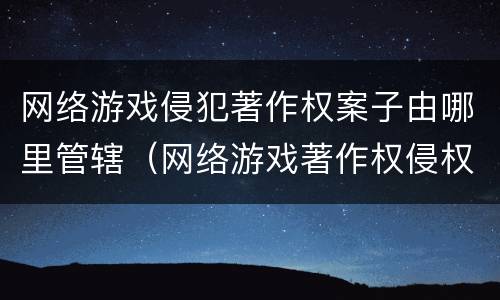 网络游戏侵犯著作权案子由哪里管辖（网络游戏著作权侵权案例）