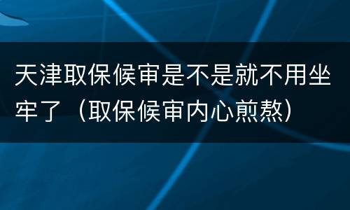 天津取保候审是不是就不用坐牢了（取保候审内心煎熬）