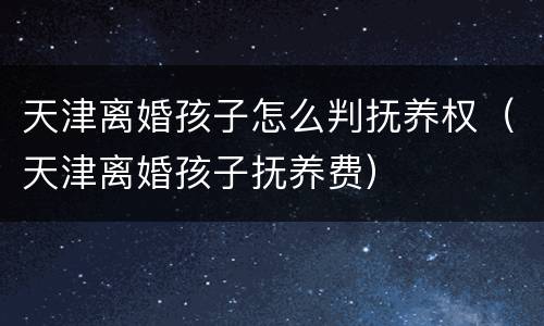 天津离婚孩子怎么判抚养权（天津离婚孩子抚养费）