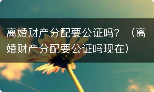离婚财产分配要公证吗？（离婚财产分配要公证吗现在）