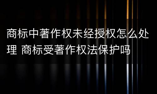 商标中著作权未经授权怎么处理 商标受著作权法保护吗