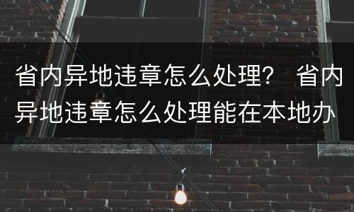 省内异地违章怎么处理？ 省内异地违章怎么处理能在本地办理吗