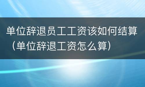 单位辞退员工工资该如何结算（单位辞退工资怎么算）