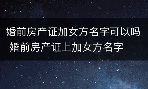 婚前房产证加女方名字可以吗 婚前房产证上加女方名字