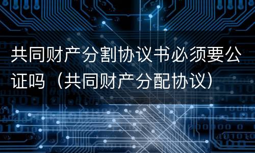共同财产分割协议书必须要公证吗（共同财产分配协议）