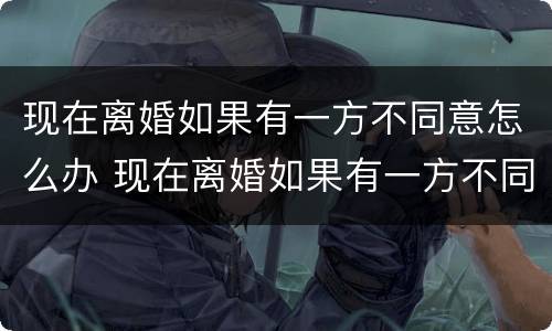 现在离婚如果有一方不同意怎么办 现在离婚如果有一方不同意怎么办理