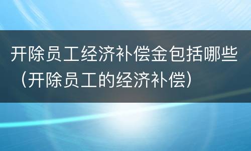 开除员工经济补偿金包括哪些（开除员工的经济补偿）