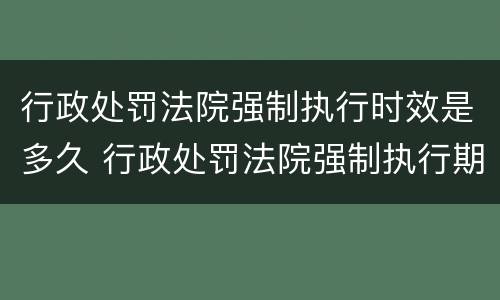 行政处罚法院强制执行时效是多久 行政处罚法院强制执行期限多长