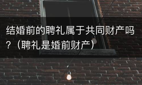 结婚前的聘礼属于共同财产吗?（聘礼是婚前财产）